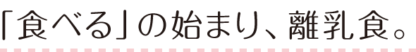 「食べる」の始まり、離乳食。