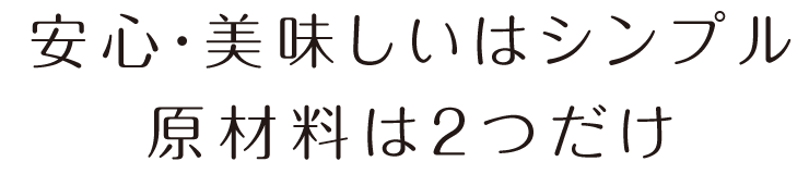 安心・美味しいはシンプル 原材料は2つだけ