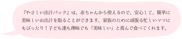 『やさしい出汁パック』は、赤ちゃんから使えるので、安心して、簡単に美味しいお出汁を取ることができます。家族のために頑張る忙しいママにもぴったり！子ども達も薄味でも「美味しい」と喜んで食べてくれます。